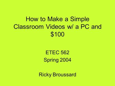 How to Make a Simple Classroom Videos w/ a PC and $100 ETEC 562 Spring 2004 Ricky Broussard.