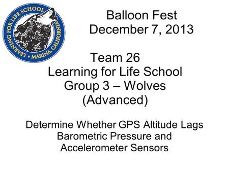 Balloon Fest December 7, 2013 Team 26 Learning for Life School Group 3 – Wolves (Advanced) Determine Whether GPS Altitude Lags Barometric Pressure and.