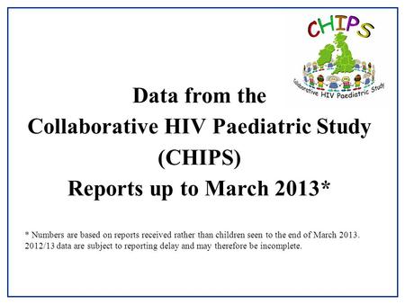 Data from the Collaborative HIV Paediatric Study (CHIPS) Reports up to March 2013* * Numbers are based on reports received rather than children seen to.