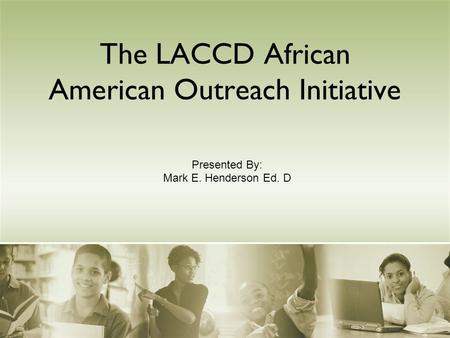 The LACCD African American Outreach Initiative Presented By: Mark E. Henderson Ed. D.