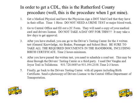 CDL Information In order to get a CDL, this is the Rutherford County procedure (well, this is the procedure when I got mine). 1.Get a Medical Physical.
