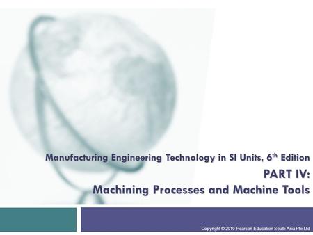 Manufacturing Engineering Technology in SI Units, 6 th Edition PART IV: Machining Processes and Machine Tools Copyright © 2010 Pearson Education South.