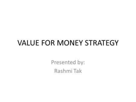 VALUE FOR MONEY STRATEGY Presented by: Rashmi Tak.