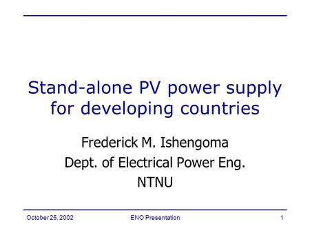October 25, 2002ENO Presentation1 Frederick M. Ishengoma Dept. of Electrical Power Eng. NTNU Stand-alone PV power supply for developing countries.
