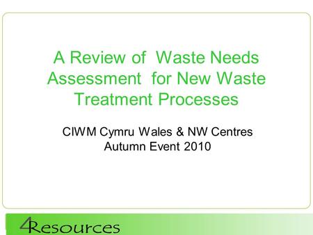 A Review of Waste Needs Assessment for New Waste Treatment Processes CIWM Cymru Wales & NW Centres Autumn Event 2010.