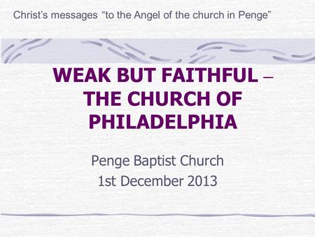 WEAK BUT FAITHFUL – THE CHURCH OF PHILADELPHIA Penge Baptist Church 1st December 2013 Christ’s messages “to the Angel of the church in Penge”