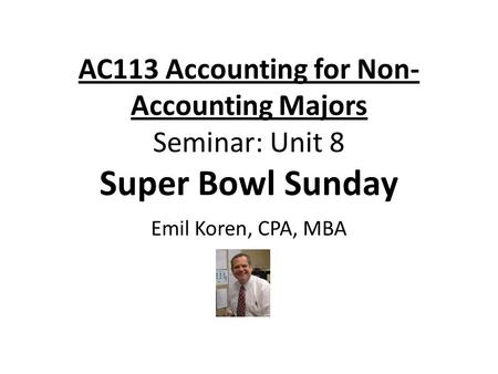 AC113 Accounting for Non- Accounting Majors Seminar: Unit 8 Super Bowl Sunday Emil Koren, CPA, MBA.