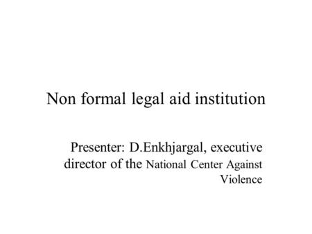 Non formal legal aid institution Presenter: D.Enkhjargal, executive director of the National Center Against Violence.