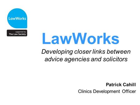 LawWorks Developing closer links between advice agencies and solicitors Patrick Cahill Clinics Development Officer.