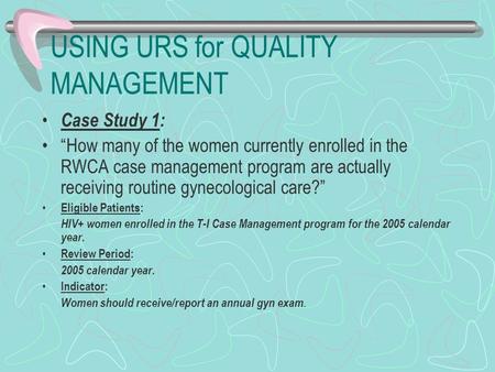 USING URS for QUALITY MANAGEMENT Case Study 1: “How many of the women currently enrolled in the RWCA case management program are actually receiving routine.