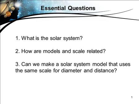 1 Essential Questions 1. What is the solar system? 2. How are models and scale related? 3. Can we make a solar system model that uses the same scale for.