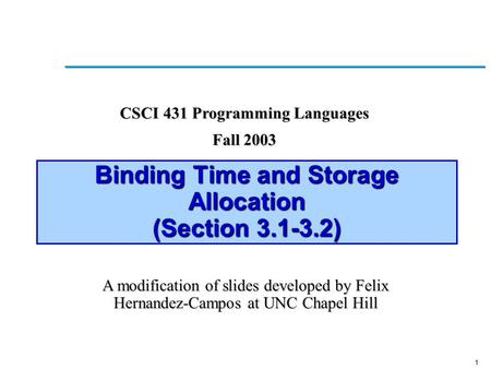 1 Binding Time and Storage Allocation (Section 3.1-3.2) CSCI 431 Programming Languages Fall 2003 A modification of slides developed by Felix Hernandez-Campos.