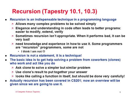 A Computer Science Tapestry 1 Recursion (Tapestry 10.1, 10.3) l Recursion is an indispensable technique in a programming language ä Allows many complex.