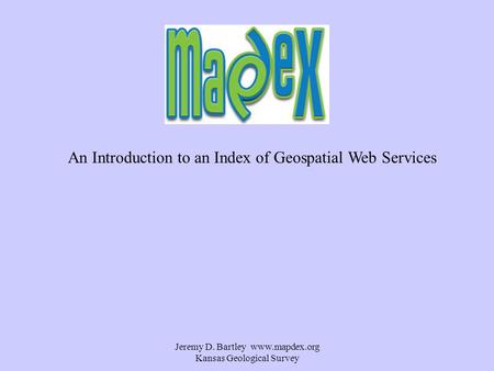 Jeremy D. Bartley www.mapdex.org Kansas Geological Survey An Introduction to an Index of Geospatial Web Services.