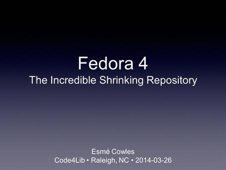 Fedora 4 The Incredible Shrinking Repository Esmé Cowles Code4Lib Raleigh, NC 2014-03-26.