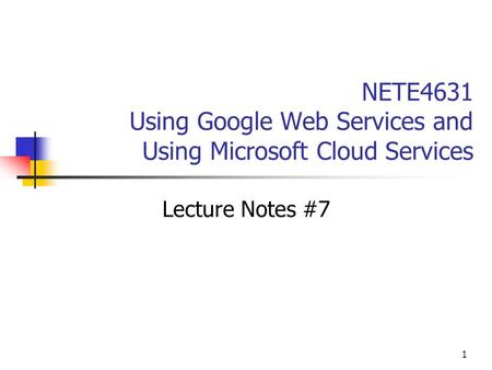 1 NETE4631 Using Google Web Services and Using Microsoft Cloud Services Lecture Notes #7.