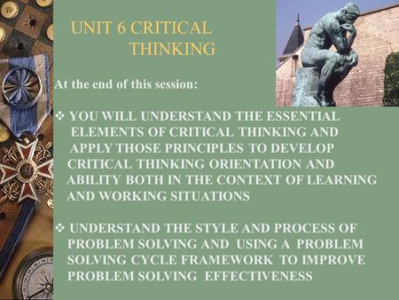 UNIT 6 CRITICAL THINKING At the end of this session:  YOU WILL UNDERSTAND THE ESSENTIAL ELEMENTS OF CRITICAL THINKING AND APPLY THOSE PRINCIPLES TO DEVELOP.