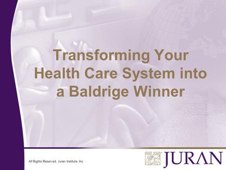 All Rights Reserved, Juran Institute, Inc. Transforming Your Health Care System into a Baldrige Winner.