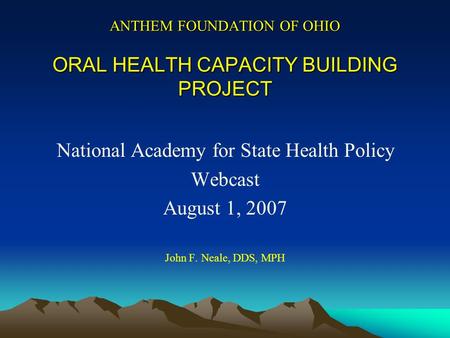 ANTHEM FOUNDATION OF OHIO ORAL HEALTH CAPACITY BUILDING PROJECT National Academy for State Health Policy Webcast August 1, 2007 John F. Neale, DDS, MPH.