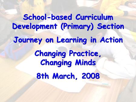 School-based Curriculum Development (Primary) Section Journey on Learning in Action Changing Practice, Changing Minds 8th March, 2008 School-based Curriculum.