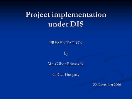 Project implementation under DIS PRESENTATIONby Mr. Gábor Rónaszéki CFCU Hungary 30 November 2006.