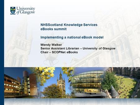 NHSScotland Knowledge Services eBooks summit Implementing a national eBook model Wendy Walker Senior Assistant Librarian – University of Glasgow Chair.