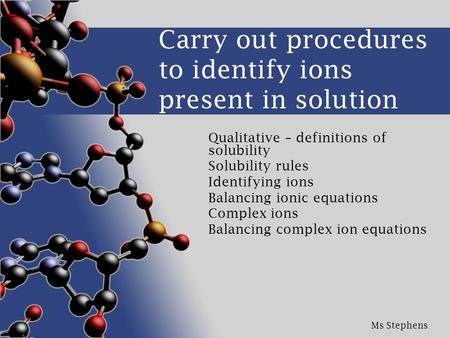 Ms Stephens Carry out procedures to identify ions present in solution Qualitative – definitions of solubility Solubility rules Identifying ions Balancing.