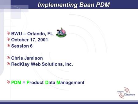 Implementing Baan PDM BWU – Orlando, FL October 17, 2001 Session 6 Chris Jamison RedKlay Web Solutions, Inc. PDM = Product Data Management.