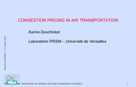 Workshop PRIXNET – 11/12 Mars 2003 1 CONGESTION PRICING IN AIR TRANSPORTATION Karine Deschinkel Laboratoire PRiSM – Université de Versailles.