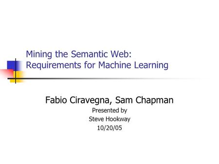 Mining the Semantic Web: Requirements for Machine Learning Fabio Ciravegna, Sam Chapman Presented by Steve Hookway 10/20/05.
