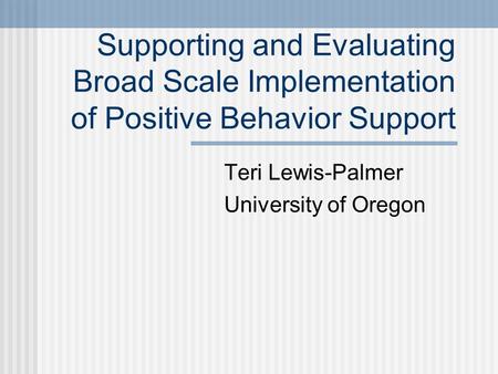 Supporting and Evaluating Broad Scale Implementation of Positive Behavior Support Teri Lewis-Palmer University of Oregon.