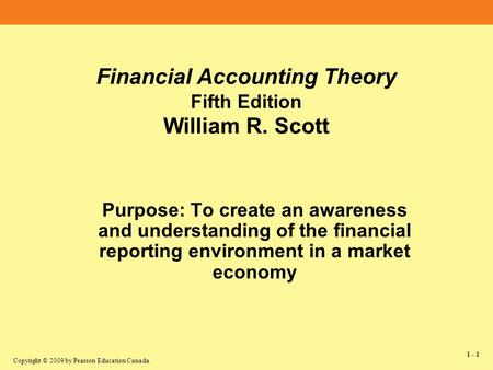 Copyright © 2009 by Pearson Education Canada 1 - 1 Financial Accounting Theory Fifth Edition William R. Scott Purpose: To create an awareness and understanding.