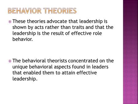  These theories advocate that leadership is shown by acts rather than traits and that the leadership is the result of effective role behavior.  The behavioral.