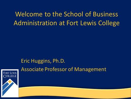 Welcome to the School of Business Administration at Fort Lewis College Eric Huggins, Ph.D. Associate Professor of Management.