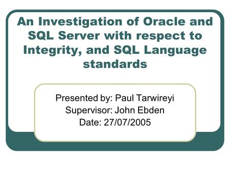 An Investigation of Oracle and SQL Server with respect to Integrity, and SQL Language standards Presented by: Paul Tarwireyi Supervisor: John Ebden Date: