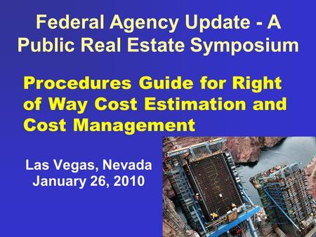 Federal Agency Update - A Public Real Estate Symposium Las Vegas, Nevada January 26, 2010 Procedures Guide for Right of Way Cost Estimation and Cost Management.