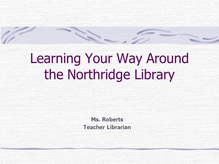 Learning Your Way Around the Northridge Library Ms. Roberts Teacher Librarian.
