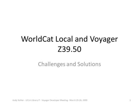 WorldCat Local and Voyager Z39.50 Challenges and Solutions Andy Kohler - UCLA Library IT - Voyager Developer Meeting - March 25-26, 20091.