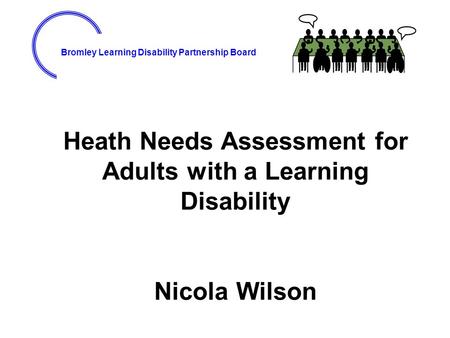 Bromley Learning Disability Partnership Board Heath Needs Assessment for Adults with a Learning Disability Nicola Wilson.