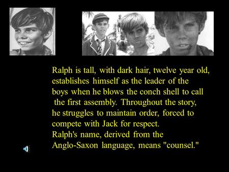 Ralph is tall, with dark hair, twelve year old, establishes himself as the leader of the boys when he blows the conch shell to call the first assembly.