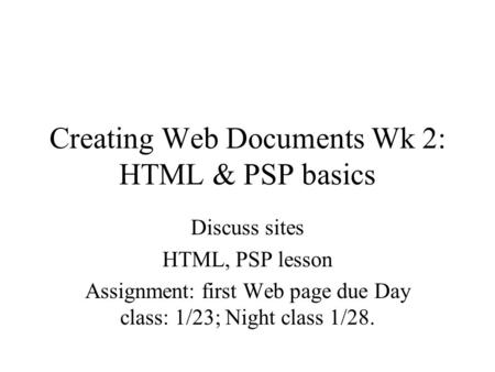 Creating Web Documents Wk 2: HTML & PSP basics Discuss sites HTML, PSP lesson Assignment: first Web page due Day class: 1/23; Night class 1/28.