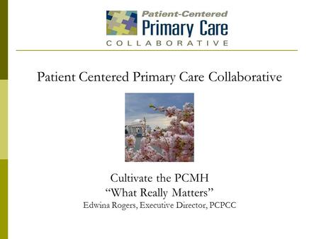 Patient Centered Primary Care Collaborative Cultivate the PCMH “What Really Matters” Edwina Rogers, Executive Director, PCPCC.