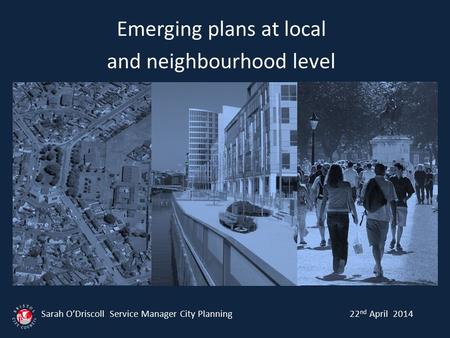 Emerging plans at local and neighbourhood level Sarah O’Driscoll Service Manager City Planning 22 nd April 2014.