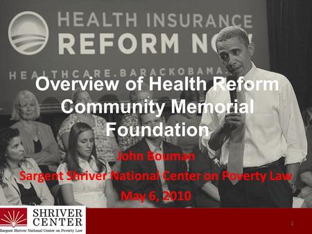 Overview of Health Reform Community Memorial Foundation John Bouman Sargent Shriver National Center on Poverty Law May 6, 2010 1.