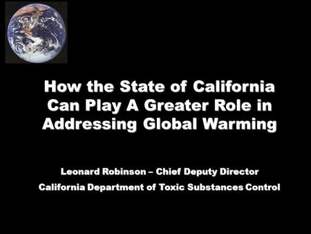 How the State of California Can Play A Greater Role in Addressing Global Warming Leonard Robinson – Chief Deputy Director California Department of Toxic.