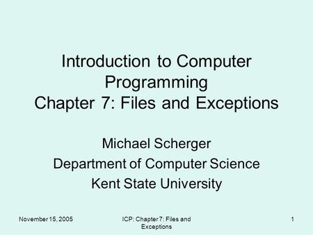 November 15, 2005ICP: Chapter 7: Files and Exceptions 1 Introduction to Computer Programming Chapter 7: Files and Exceptions Michael Scherger Department.