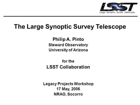 The Large Synoptic Survey Telescope Philip A. Pinto Steward Observatory University of Arizona for the LSST Collaboration Legacy Projects Workshop 17 May,