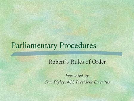 Parliamentary Procedures Robert’s Rules of Order Presented by Cari Plyley, 4CS President Emeritus.