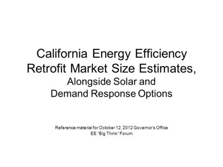 California Energy Efficiency Retrofit Market Size Estimates, Alongside Solar and Demand Response Options Reference material for October 12, 2012 Governor’s.