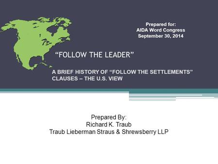 “FOLLOW THE LEADER” A BRIEF HISTORY OF “FOLLOW THE SETTLEMENTS” CLAUSES – THE U.S. VIEW Prepared for: AIDA Word Congress September 30, 2014 Prepared By: